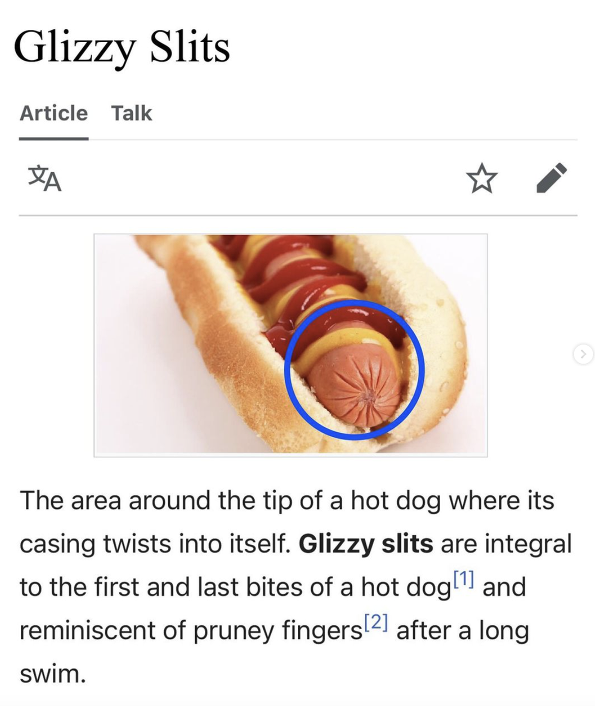 screenshot - Glizzy Slits Article Talk Xa The area around the tip of a hot dog where its casing twists into itself. Glizzy slits are integral to the first and last bites of a hot dog 1 and reminiscent of pruney fingers 2 after a long swim.